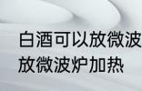 白酒可以放微波炉加热吗 白酒能不能放微波炉加热