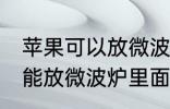 苹果可以放微波炉里面转吗 苹果能不能放微波炉里面转