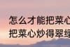 怎么才能把菜心炒得翠绿又整齐 如何把菜心炒得翠绿又整齐