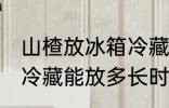 山楂放冰箱冷藏能放多久 山楂放冰箱冷藏能放多长时间