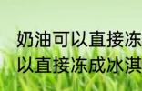 奶油可以直接冻成冰淇淋吗 奶油不可以直接冻成冰淇淋对吗