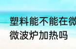 塑料能不能在微波炉加热 塑料可以用微波炉加热吗