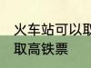 火车站可以取高铁票吗 能不能火车站取高铁票