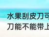 水果刮皮刀可以带上高铁吗 水果刮皮刀能不能带上高铁