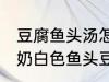 豆腐鱼头汤怎么做才能汤是白的 浓郁奶白色鱼头豆腐汤