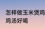 怎样做玉米煲鸡汤好喝 如何做玉米煲鸡汤好喝