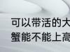 可以带活的大闸蟹上高铁吗 活的大闸蟹能不能上高铁